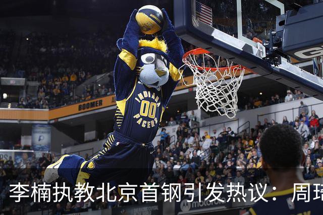 李楠执教北京首钢引发热议：周琦赵睿曾联手失误让他从国家队下课